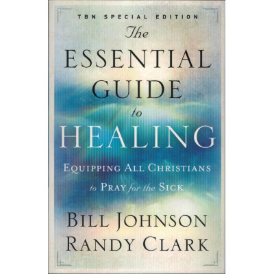 THE ESSENTIAL GUIDE TO HEALING - BILL JOHNSON AND RANDY CLARK THE ESSENTIAL GUIDE TO HEALING - BILL JOHNSON AND RANDY CLARK